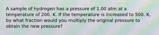 A sample of hydrogen has a pressure of 1.00 atm at a temperature of 200. K. If the temperature is increased to 500. K, by what fraction would you multiply the original pressure to obtain the new pressure?