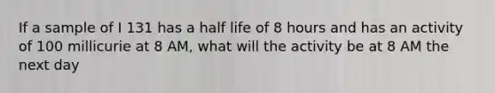 If a sample of I 131 has a half life of 8 hours and has an activity of 100 millicurie at 8 AM, what will the activity be at 8 AM the next day