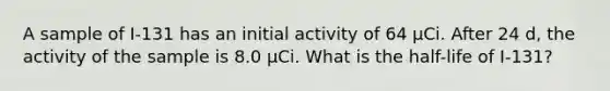 A sample of I-131 has an initial activity of 64 μCi. After 24 d, the activity of the sample is 8.0 μCi. What is the half-life of I-131?