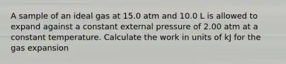 A sample of an ideal gas at 15.0 atm and 10.0 L is allowed to expand against a constant external pressure of 2.00 atm at a constant temperature. Calculate the work in units of kJ for the gas expansion