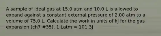 A sample of ideal gas at 15.0 atm and 10.0 L is allowed to expand against a constant external pressure of 2.00 atm to a volume of 75.0 L. Calculate the work in units of kJ for the gas expansion (ch7 #35). 1 Latm = 101.3J