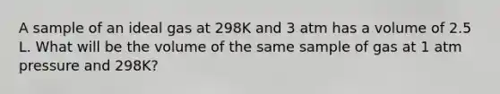 A sample of an ideal gas at 298K and 3 atm has a volume of 2.5 L. What will be the volume of the same sample of gas at 1 atm pressure and 298K?