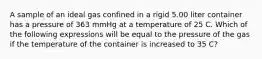 A sample of an ideal gas confined in a rigid 5.00 liter container has a pressure of 363 mmHg at a temperature of 25 C. Which of the following expressions will be equal to the pressure of the gas if the temperature of the container is increased to 35 C?