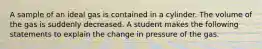 A sample of an ideal gas is contained in a cylinder. The volume of the gas is suddenly decreased. A student makes the following statements to explain the change in pressure of the gas.