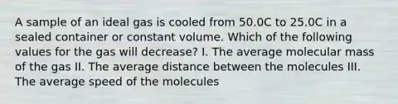 A sample of an ideal gas is cooled from 50.0C to 25.0C in a sealed container or constant volume. Which of the following values for the gas will decrease? I. The average molecular mass of the gas II. The average distance between the molecules III. The average speed of the molecules