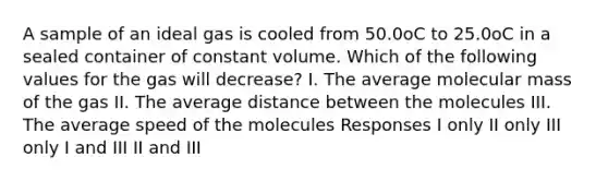 A sample of an ideal gas is cooled from 50.0oC to 25.0oC in a sealed container of constant volume. Which of the following values for the gas will decrease? I. The average molecular mass of the gas II. The average distance between the molecules III. The average speed of the molecules Responses I only II only III only I and III II and III