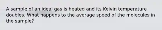 A sample of an ideal gas is heated and its Kelvin temperature doubles. What happens to the average speed of the molecules in the sample?