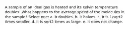 A sample of an ideal gas is heated and its Kelvin temperature doubles. What happens to the average speed of the molecules in the sample? Select one: a. It doubles. b. It halves. c. It is 1/sqrt2 times smaller. d. It is sqrt2 times as large. e. It does not change.