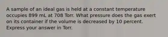 A sample of an ideal gas is held at a constant temperature occupies 899 mL at 708 Torr. What pressure does the gas exert on its container if the volume is decreased by 10 percent. Express your answer in Torr.