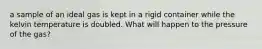 a sample of an ideal gas is kept in a rigid container while the kelvin temperature is doubled. What will happen to the pressure of the gas?