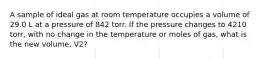 A sample of ideal gas at room temperature occupies a volume of 29.0 L at a pressure of 842 torr. If the pressure changes to 4210 torr, with no change in the temperature or moles of gas, what is the new volume, V2?