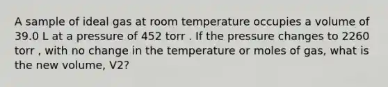 A sample of ideal gas at room temperature occupies a volume of 39.0 L at a pressure of 452 torr . If the pressure changes to 2260 torr , with no change in the temperature or moles of gas, what is the new volume, V2?