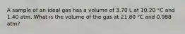 A sample of an ideal gas has a volume of 3.70 L at 10.20 °C and 1.40 atm. What is the volume of the gas at 21.80 °C and 0.988 atm?