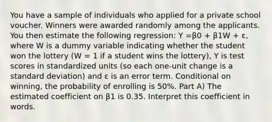 You have a sample of individuals who applied for a private school voucher. Winners were awarded randomly among the applicants. You then estimate the following regression: Y =β0 + β1W + ε, where W is a dummy variable indicating whether the student won the lottery (W = 1 if a student wins the lottery), Y is test scores in standardized units (so each one-unit change is a standard deviation) and ε is an error term. Conditional on winning, the probability of enrolling is 50%. Part A) The estimated coefficient on β1 is 0.35. Interpret this coefficient in words.