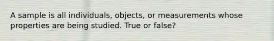 A sample is all individuals, objects, or measurements whose properties are being studied. True or false?