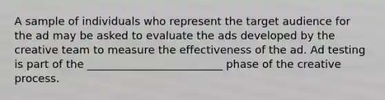 A sample of individuals who represent the target audience for the ad may be asked to evaluate the ads developed by the creative team to measure the effectiveness of the ad. Ad testing is part of the _________________________ phase of the creative process.