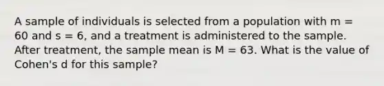 A sample of individuals is selected from a population with m = 60 and s = 6, and a treatment is administered to the sample. After treatment, the sample mean is M = 63. What is the value of Cohen's d for this sample?