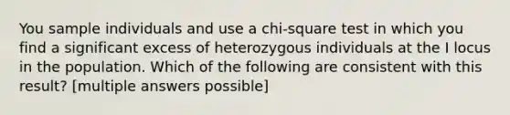 You sample individuals and use a chi-square test in which you find a significant excess of heterozygous individuals at the I locus in the population. Which of the following are consistent with this result? [multiple answers possible]