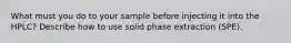 What must you do to your sample before injecting it into the HPLC? Describe how to use solid phase extraction (SPE).