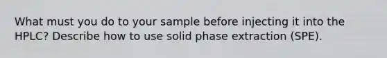 What must you do to your sample before injecting it into the HPLC? Describe how to use solid phase extraction (SPE).