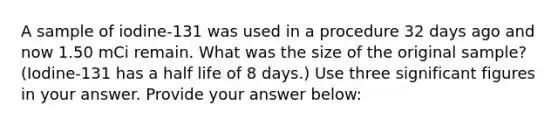 A sample of iodine-131 was used in a procedure 32 days ago and now 1.50 mCi remain. What was the size of the original sample? (Iodine-131 has a half life of 8 days.) Use three significant figures in your answer. Provide your answer below: