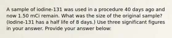 A sample of iodine-131 was used in a procedure 40 days ago and now 1.50 mCi remain. What was the size of the original sample? (Iodine-131 has a half life of 8 days.) Use three <a href='https://www.questionai.com/knowledge/kFFoNy5xk3-significant-figures' class='anchor-knowledge'>significant figures</a> in your answer. Provide your answer below: