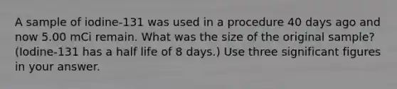 A sample of iodine-131 was used in a procedure 40 days ago and now 5.00 mCi remain. What was the size of the original sample? (Iodine-131 has a half life of 8 days.) Use three significant figures in your answer.