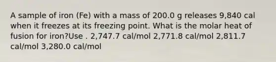 A sample of iron (Fe) with a mass of 200.0 g releases 9,840 cal when it freezes at its freezing point. What is the molar heat of fusion for iron?Use . 2,747.7 cal/mol 2,771.8 cal/mol 2,811.7 cal/mol 3,280.0 cal/mol