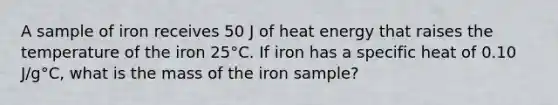 A sample of iron receives 50 J of heat energy that raises the temperature of the iron 25°C. If iron has a specific heat of 0.10 J/g°C, what is the mass of the iron sample?