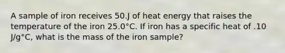 A sample of iron receives 50.J of heat energy that raises the temperature of the iron 25.0°C. If iron has a specific heat of .10 J/g°C, what is the mass of the iron sample?