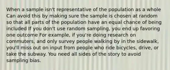 When a sample isn't representative of the population as a whole Can avoid this by making sure the sample is chosen at random so that all parts of the population have an equal chance of being included If you don't use random sampling, you end up favoring one outcome For example, if you're doing research on commuters, and only survey people walking by in the sidewalk, you'll miss out on input from people who ride bicycles, drive, or take the subway. You need all sides of the story to avoid sampling bias.