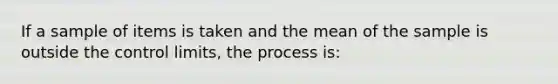 If a sample of items is taken and the mean of the sample is outside the control​ limits, the process​ is: