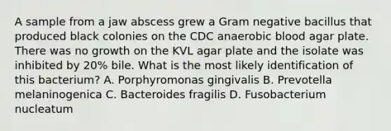 A sample from a jaw abscess grew a Gram negative bacillus that produced black colonies on the CDC anaerobic blood agar plate. There was no growth on the KVL agar plate and the isolate was inhibited by 20% bile. What is the most likely identification of this bacterium? A. Porphyromonas gingivalis B. Prevotella melaninogenica C. Bacteroides fragilis D. Fusobacterium nucleatum