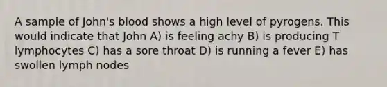 A sample of John's blood shows a high level of pyrogens. This would indicate that John A) is feeling achy B) is producing T lymphocytes C) has a sore throat D) is running a fever E) has swollen lymph nodes