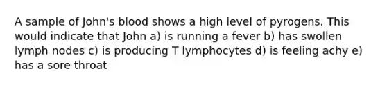 A sample of John's blood shows a high level of pyrogens. This would indicate that John a) is running a fever b) has swollen lymph nodes c) is producing T lymphocytes d) is feeling achy e) has a sore throat