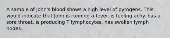 A sample of John's blood shows a high level of pyrogens. This would indicate that John is running a fever. is feeling achy. has a sore throat. is producing T lymphocytes. has swollen lymph nodes.