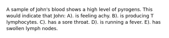 A sample of John's blood shows a high level of pyrogens. This would indicate that John: A). is feeling achy. B). is producing T lymphocytes. C). has a sore throat. D). is running a fever. E). has swollen lymph nodes.