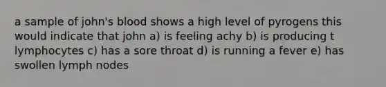 a sample of john's blood shows a high level of pyrogens this would indicate that john a) is feeling achy b) is producing t lymphocytes c) has a sore throat d) is running a fever e) has swollen lymph nodes