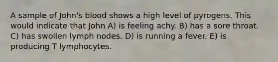 A sample of John's blood shows a high level of pyrogens. This would indicate that John A) is feeling achy. B) has a sore throat. C) has swollen lymph nodes. D) is running a fever. E) is producing T lymphocytes.