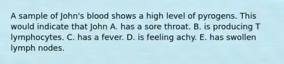 A sample of John's blood shows a high level of pyrogens. This would indicate that John A. has a sore throat. B. is producing T lymphocytes. C. has a fever. D. is feeling achy. E. has swollen lymph nodes.