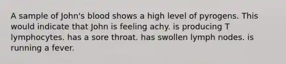 A sample of John's blood shows a high level of pyrogens. This would indicate that John is feeling achy. is producing T lymphocytes. has a sore throat. has swollen lymph nodes. is running a fever.