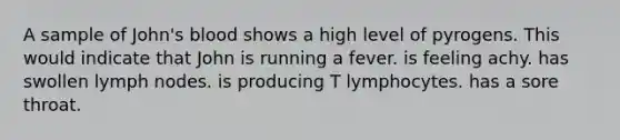 A sample of John's blood shows a high level of pyrogens. This would indicate that John is running a fever. is feeling achy. has swollen lymph nodes. is producing T lymphocytes. has a sore throat.