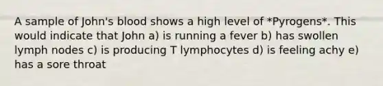 A sample of John's blood shows a high level of *Pyrogens*. This would indicate that John a) is running a fever b) has swollen lymph nodes c) is producing T lymphocytes d) is feeling achy e) has a sore throat