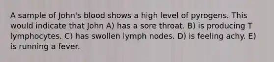 A sample of John's blood shows a high level of pyrogens. This would indicate that John A) has a sore throat. B) is producing T lymphocytes. C) has swollen lymph nodes. D) is feeling achy. E) is running a fever.