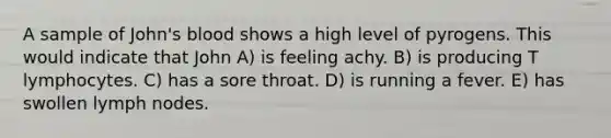 A sample of John's blood shows a high level of pyrogens. This would indicate that John A) is feeling achy. B) is producing T lymphocytes. C) has a sore throat. D) is running a fever. E) has swollen lymph nodes.