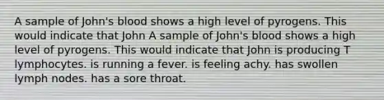 A sample of John's blood shows a high level of pyrogens. This would indicate that John A sample of John's blood shows a high level of pyrogens. This would indicate that John is producing T lymphocytes. is running a fever. is feeling achy. has swollen lymph nodes. has a sore throat.