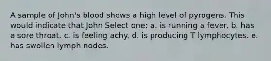 A sample of John's blood shows a high level of pyrogens. This would indicate that John Select one: a. is running a fever. b. has a sore throat. c. is feeling achy. d. is producing T lymphocytes. e. has swollen lymph nodes.