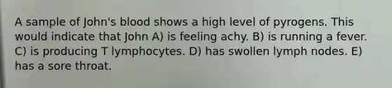 A sample of John's blood shows a high level of pyrogens. This would indicate that John A) is feeling achy. B) is running a fever. C) is producing T lymphocytes. D) has swollen lymph nodes. E) has a sore throat.