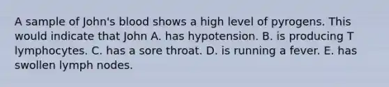 A sample of John's blood shows a high level of pyrogens. This would indicate that John A. has hypotension. B. is producing T lymphocytes. C. has a sore throat. D. is running a fever. E. has swollen lymph nodes.