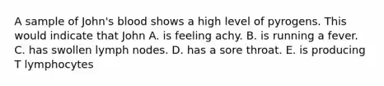 A sample of John's blood shows a high level of pyrogens. This would indicate that John A. is feeling achy. B. is running a fever. C. has swollen lymph nodes. D. has a sore throat. E. is producing T lymphocytes